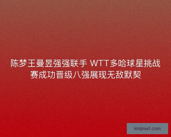 陈梦王曼昱强强联手 WTT多哈球星挑战赛成功晋级八强展现无敌默契