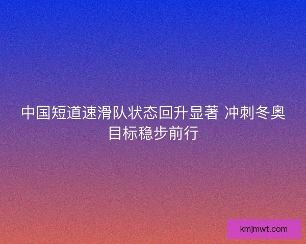 中国短道速滑队状态回升显著 冲刺冬奥目标稳步前行