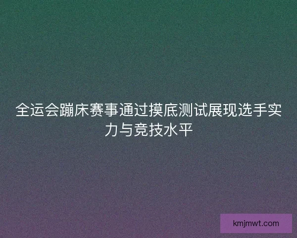 全运会蹦床赛事通过摸底测试展现选手实力与竞技水平