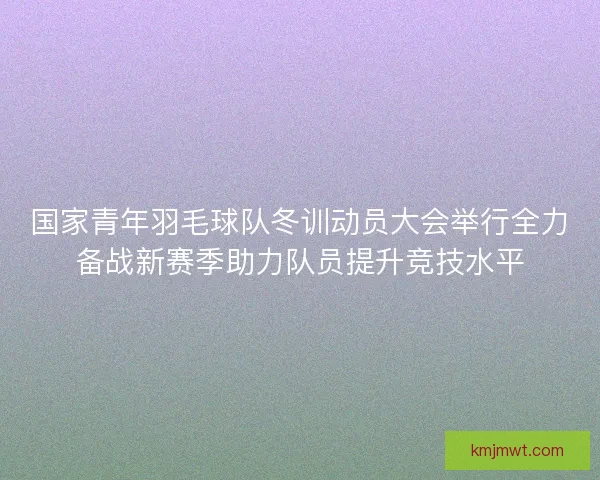 国家青年羽毛球队冬训动员大会举行全力备战新赛季助力队员提升竞技水平